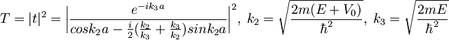 T=|t|^2=\bigg|\frac{e^{-ik_3a}}{cosk_2a-\frac{i}{2}(\frac{k_2}{k_3}+\frac{k_3}{k_2})sink_2a}\bigg|^2,\; k_2=\sqrt{\frac{2m(E+V_0)}{\hbar^2}},\;  k_3=\sqrt{\frac{2mE}{\hbar^2}}